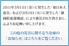 2011年3月11日（金）に発生した「東日本大震災」および3月15日（火）に発生した「静岡県東部地震」により被災された皆さまに、心よりお見舞い申し上げます。この度の災害に関する当金庫の「お知らせ」はこちらをご覧ください。